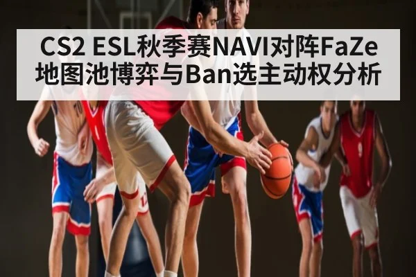 CS2 ESL秋季赛NAVI对阵FaZe地图池博弈与Ban选主动权分析