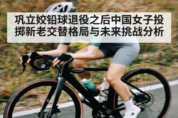 巩立姣铅球退役之后中国女子投掷新老交替格局与未来挑战分析