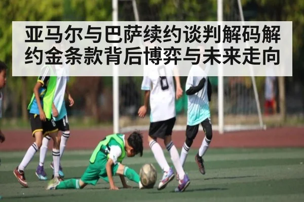亚马尔与巴萨续约谈判解码解约金条款背后博弈与未来走向