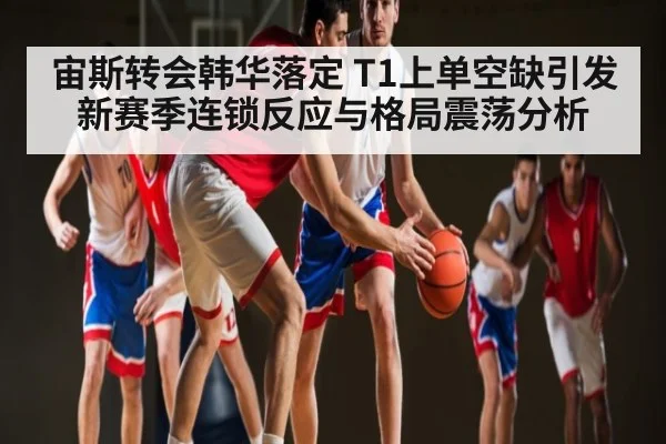 宙斯转会韩华落定 T1上单空缺引发新赛季连锁反应与格局震荡分析