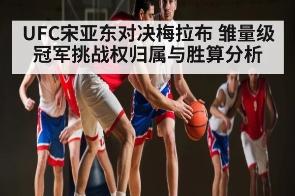 UFC宋亚东对决梅拉布 雏量级冠军挑战权归属与胜算分析