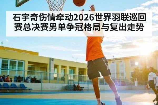 石宇奇伤情牵动2026世界羽联巡回赛总决赛男单争冠格局与复出走势